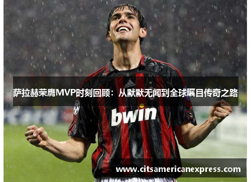 萨拉赫荣膺MVP时刻回顾：从默默无闻到全球瞩目传奇之路